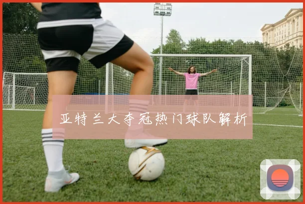 亚特兰大夺冠热门球队解析