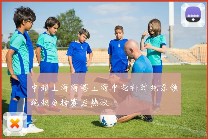 中超上海海港上海申花补时绝杀领跑积分榜赛后热议