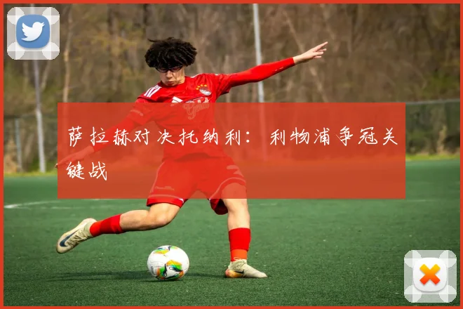 萨拉赫对决托纳利：利物浦争冠关键战