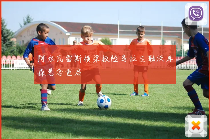 阿尔瓦雷斯横梁救险乌拉圭勒沃库森悬念重启