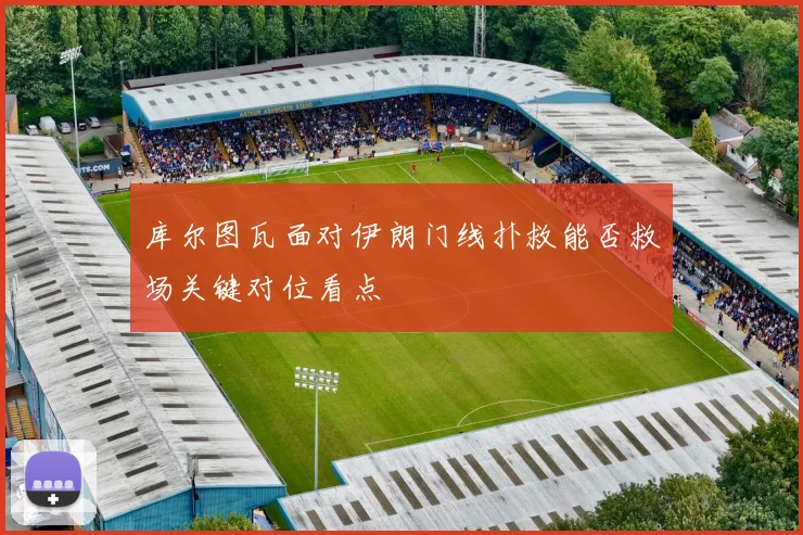 库尔图瓦面对伊朗门线扑救能否救场关键对位看点