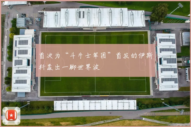首次为“斗牛士军团”首发的伊斯科轰出一脚世界波