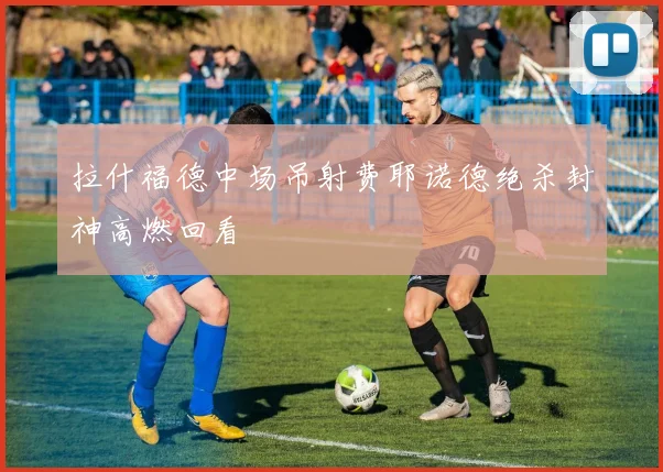 拉什福德中场吊射费耶诺德绝杀封神高燃回看
