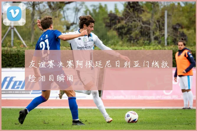 友谊赛决赛阿根廷尼日利亚门线救险泪目瞬间