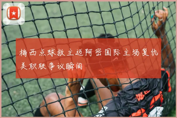 梅西点球救主迈阿密国际主场复仇美职联争议瞬间