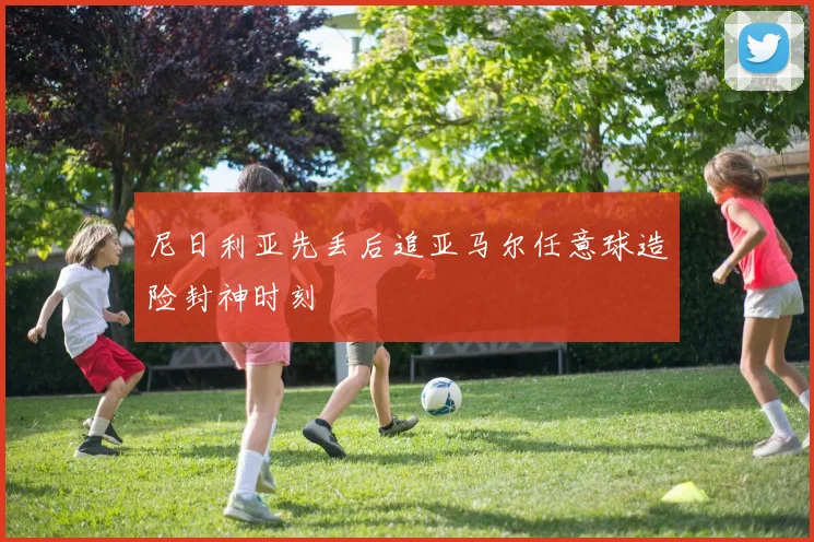尼日利亚先丢后追亚马尔任意球造险封神时刻