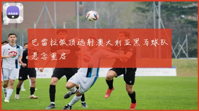 巴雷拉弧顶远射澳大利亚黑马球队悬念重启