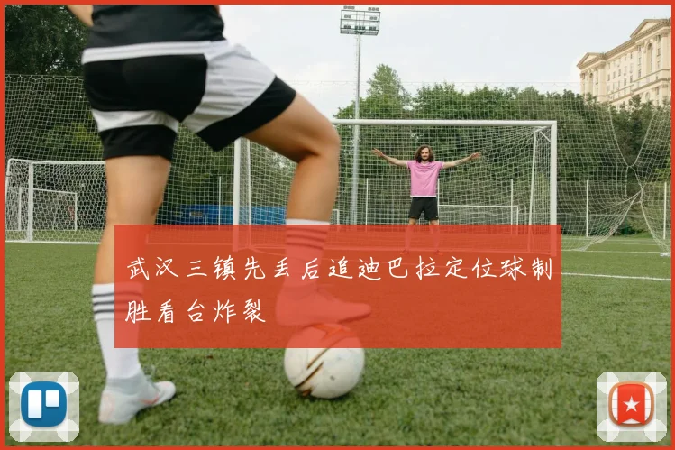 武汉三镇先丢后追迪巴拉定位球制胜看台炸裂