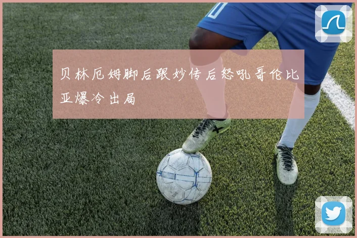 贝林厄姆脚后跟妙传后怒吼哥伦比亚爆冷出局