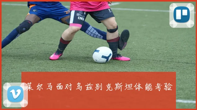 莱尔马面对乌兹别克斯坦体能考验