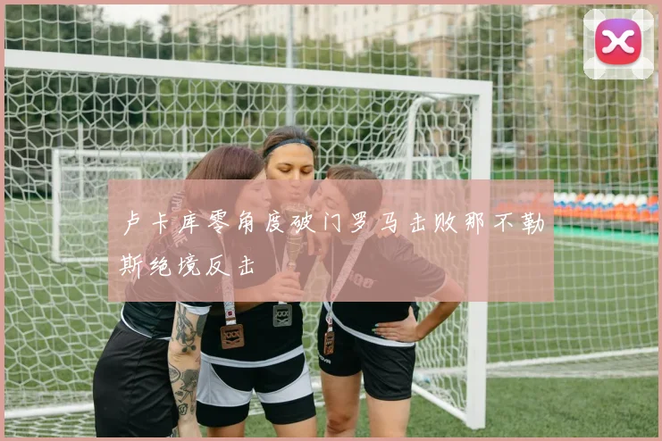 卢卡库零角度破门罗马击败那不勒斯绝境反击