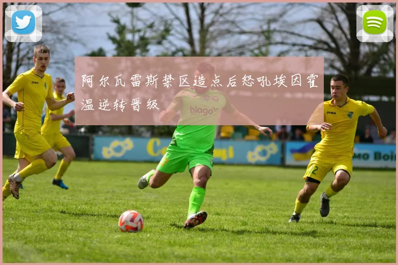 阿尔瓦雷斯禁区造点后怒吼埃因霍温逆转晋级
