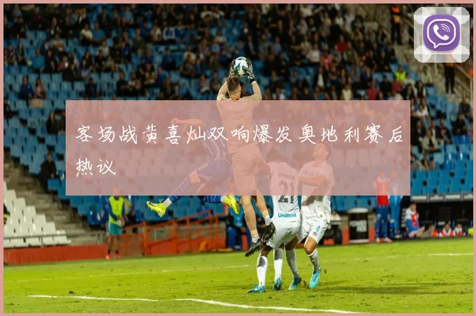 客场战黄喜灿双响爆发奥地利赛后热议