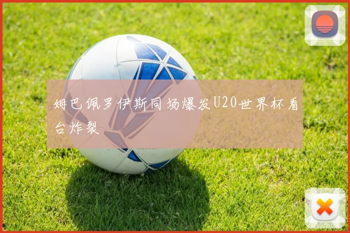 姆巴佩罗伊斯同场爆发U20世界杯看台炸裂