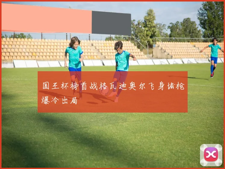 国王杯榜首战格瓦迪奥尔飞身堵枪爆冷出局