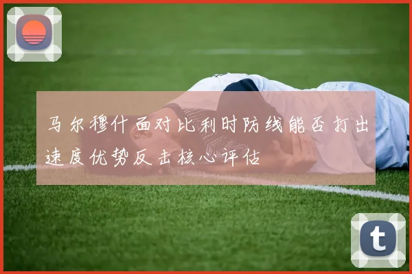 马尔穆什面对比利时防线能否打出速度优势反击核心评估