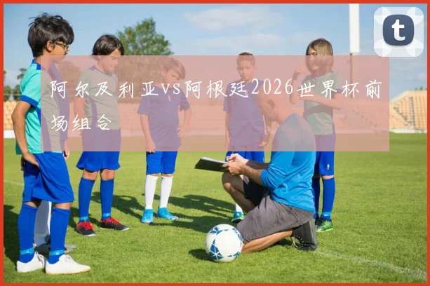 阿尔及利亚vs阿根廷2026世界杯前场组合