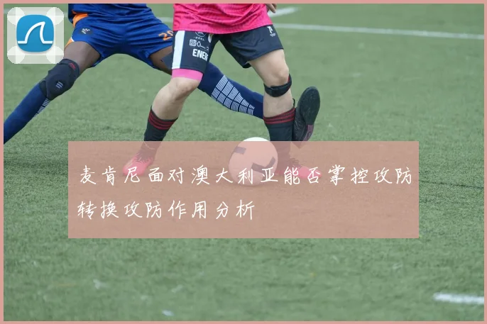 麦肯尼面对澳大利亚能否掌控攻防转换攻防作用分析
