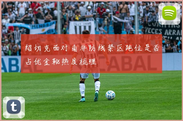 绍切克面对南非防线禁区跑位是否占优金靴热度梳理