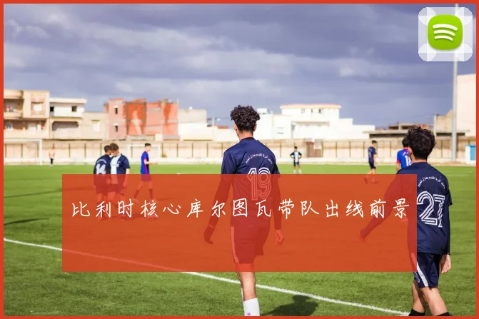 比利时核心库尔图瓦带队出线前景