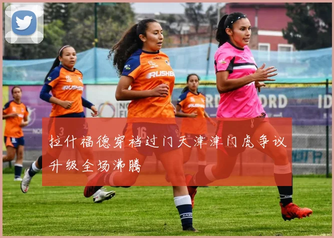 拉什福德穿裆过门天津津门虎争议升级全场沸腾