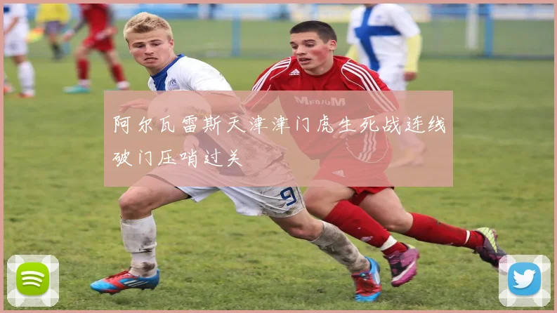 阿尔瓦雷斯天津津门虎生死战连线破门压哨过关