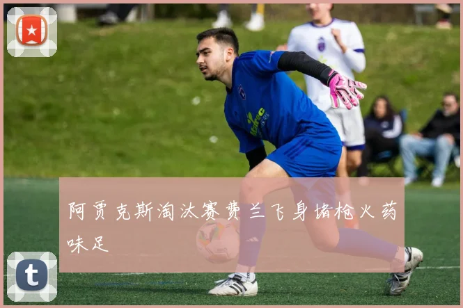 阿贾克斯淘汰赛费兰飞身堵枪火药味足