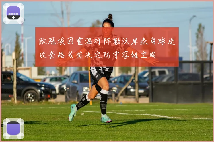 欧冠埃因霍温对阵勒沃库森角球进攻套路或将决定防守容错空间