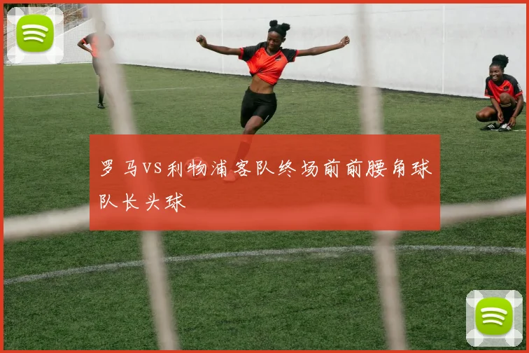 罗马vs利物浦客队终场前前腰角球队长头球