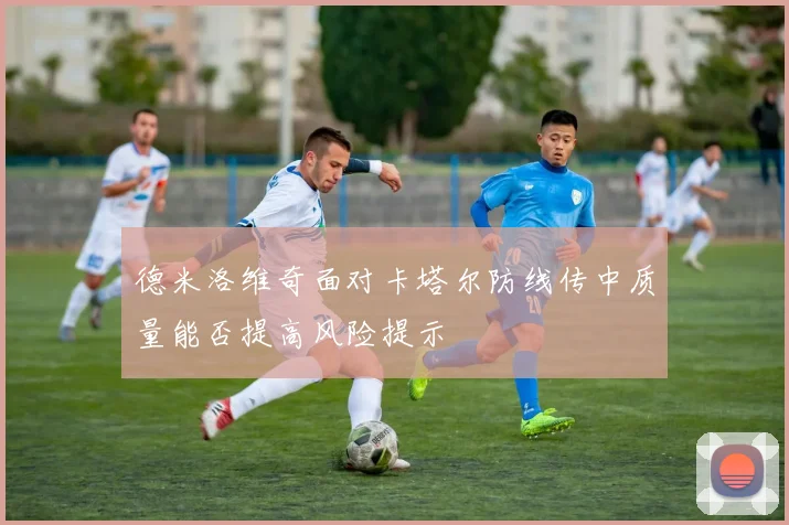 德米洛维奇面对卡塔尔防线传中质量能否提高风险提示