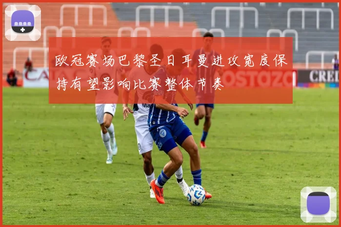欧冠赛场巴黎圣日耳曼进攻宽度保持有望影响比赛整体节奏