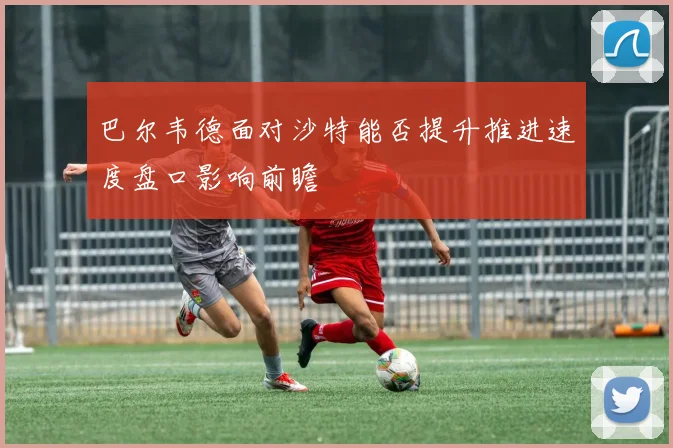 巴尔韦德面对沙特能否提升推进速度盘口影响前瞻