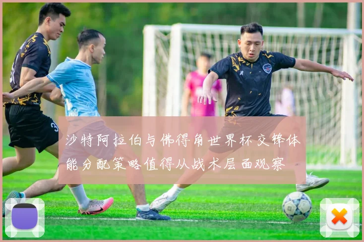 沙特阿拉伯与佛得角世界杯交锋体能分配策略值得从战术层面观察