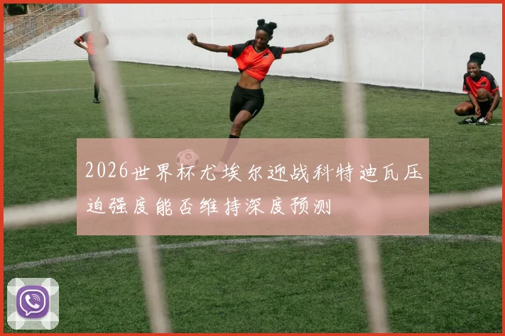 2026世界杯尤埃尔迎战科特迪瓦压迫强度能否维持深度预测