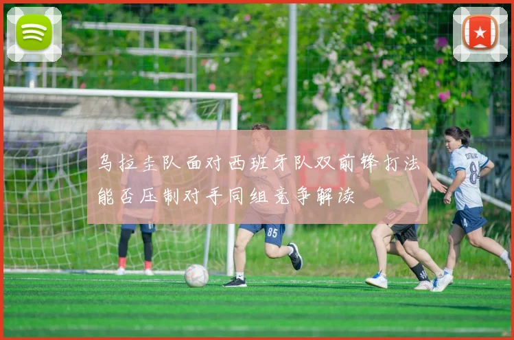 乌拉圭队面对西班牙队双前锋打法能否压制对手同组竞争解读