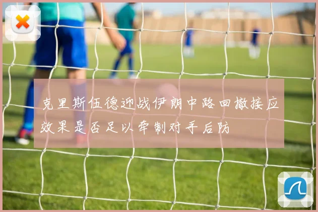 克里斯伍德迎战伊朗中路回撤接应效果是否足以牵制对手后防