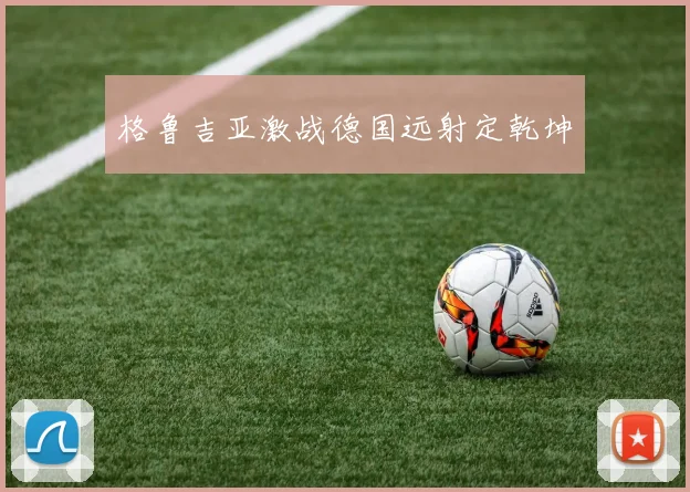 格鲁吉亚激战德国远射定乾坤