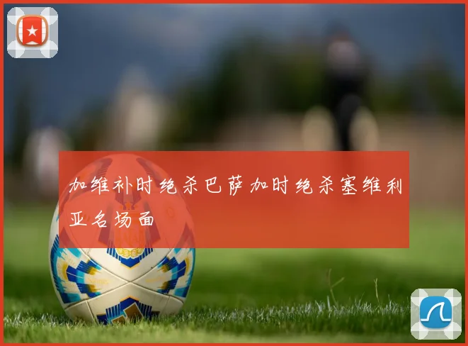 加维补时绝杀巴萨加时绝杀塞维利亚名场面