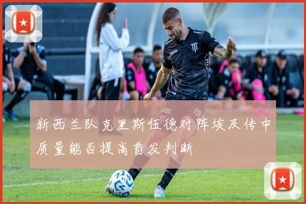 新西兰队克里斯伍德对阵埃及传中质量能否提高首发判断