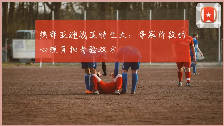 热那亚迎战亚特兰大,争冠阶段的心理负担考验双方