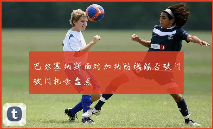 巴尔塞纳斯面对加纳防线能否破门破门机会盘点