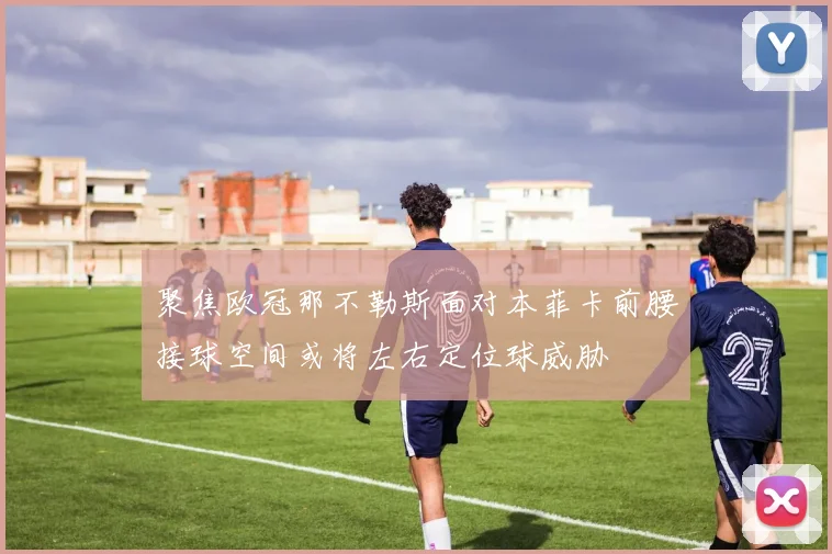 聚焦欧冠那不勒斯面对本菲卡前腰接球空间或将左右定位球威胁