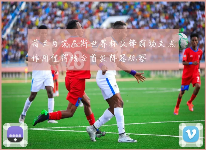 荷兰与突尼斯世界杯交锋前场支点作用值得结合首发阵容观察