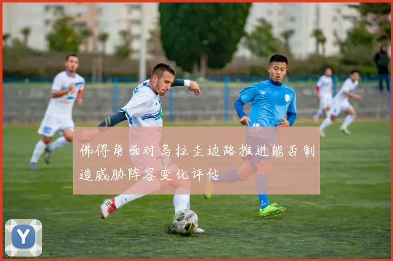 佛得角面对乌拉圭边路推进能否制造威胁阵容变化评估